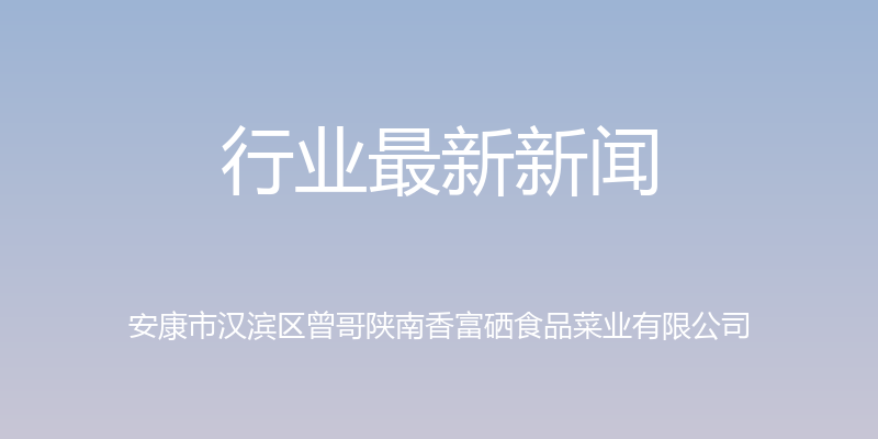 行业最新新闻 - 安康市汉滨区曾哥陕南香富硒食品菜业有限公司